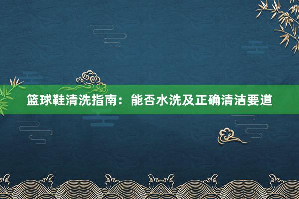 篮球鞋清洗指南：能否水洗及正确清洁要道